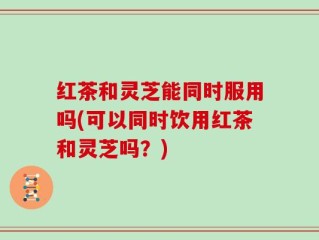 红茶和灵芝能同时服用吗(可以同时饮用红茶和灵芝吗？)