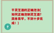 干灵芝酒的正确泡法(如何正确泡制灵芝酒？简单易学，不到十步完成！)