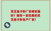 灵芝孢子粉厂家哪家最好？推荐一家优质的灵芝孢子粉生产厂家？