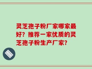 灵芝孢子粉厂家哪家最好？推荐一家优质的灵芝孢子粉生产厂家？