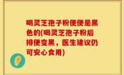 喝灵芝孢子粉便便是黑色的(喝灵芝孢子粉后排便变黑，医生建议仍可安心食用)