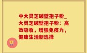 中大灵芝破壁孢子粉_大灵芝破壁孢子粉：高效吸收，增强免疫力，健康生活新选择