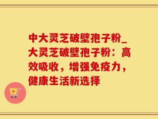 中大灵芝破壁孢子粉_大灵芝破壁孢子粉：高效吸收，增强免疫力，健康生活新选择