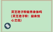 灵芝孢子粉能养身体吗(灵芝孢子粉：益身悦心之选)