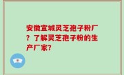 安徽宣城灵芝孢子粉厂？了解灵芝孢子粉的生产厂家？