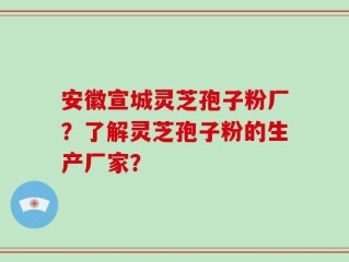 安徽宣城灵芝孢子粉厂？了解灵芝孢子粉的生产厂家？