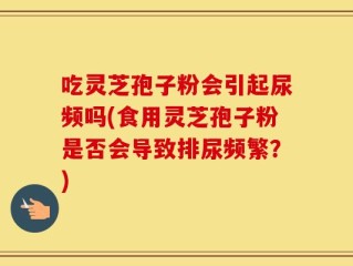 吃灵芝孢子粉会引起尿频吗(食用灵芝孢子粉是否会导致排尿频繁？)
