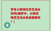 梦见小胖孩吃灵芝汤水好吗(睡梦中，小胖孩喝灵芝汤水有益健康吗？)