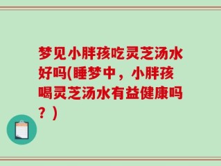 梦见小胖孩吃灵芝汤水好吗(睡梦中，小胖孩喝灵芝汤水有益健康吗？)