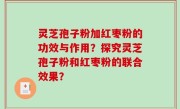 灵芝孢子粉加红枣粉的功效与作用？探究灵芝孢子粉和红枣粉的联合效果？