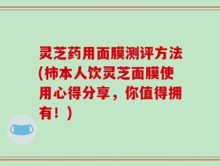 灵芝药用面膜测评方法(柿本人饮灵芝面膜使用心得分享，你值得拥有！)
