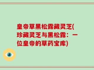 皇帝草黑松露藏灵芝(珍藏灵芝与黑松露：一位皇帝的草药宝库)