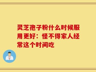 灵芝孢子粉什么时候服用更好：怪不得家人经常这个时间吃