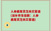 人参鹿茸灵芝肉苁蓉酒(滋补养生佳酿：人参鹿茸灵芝肉苁蓉酒)
