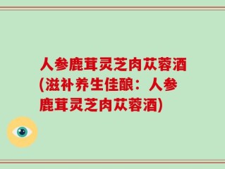 人参鹿茸灵芝肉苁蓉酒(滋补养生佳酿：人参鹿茸灵芝肉苁蓉酒)