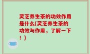 灵芝养生茶的功效作用是什么(灵芝养生茶的功效与作用，了解一下！)
