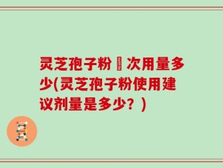 灵芝孢子粉毎次用量多少(灵芝孢子粉使用建议剂量是多少？)
