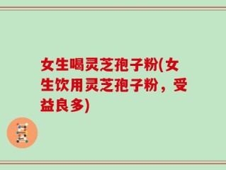 女生喝灵芝孢子粉(女生饮用灵芝孢子粉，受益良多)