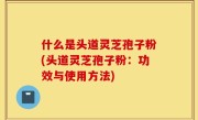 什么是头道灵芝孢子粉(头道灵芝孢子粉：功效与使用方法)