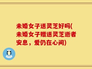 未婚女子送灵芝好吗(未婚女子赠送灵芝逝者安息，爱仍在心间)