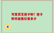 写意灵芝孢子粉？孢子粉市面售价是多少
