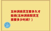五林洞摘灵芝要多久才能摘(五林洞摘取灵芝需要多少时间？)