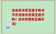 凉白开冲灵芝孢子粉冲不开怎样冲泡灵芝孢子粉？凉白开教你正确方法)