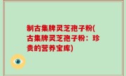 制古集牌灵芝孢子粉(古集牌灵芝孢子粉：珍贵的营养宝库)