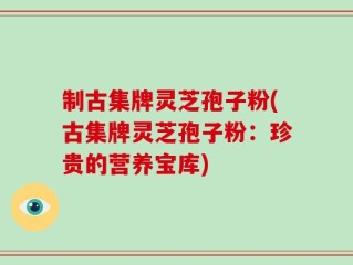 制古集牌灵芝孢子粉(古集牌灵芝孢子粉：珍贵的营养宝库)