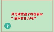 灵芝破壁孢子粉在丽水？丽水有什么特产