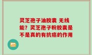灵芝孢子油胶囊 无线能？灵芝孢子粉胶囊是不是真的有抗癌的作用