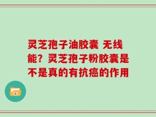 灵芝孢子油胶囊 无线能？灵芝孢子粉胶囊是不是真的有抗癌的作用