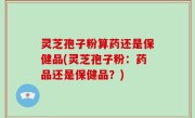灵芝孢子粉算药还是保健品(灵芝孢子粉：药品还是保健品？)