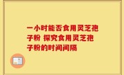 一小时能否食用灵芝孢子粉 探究食用灵芝孢子粉的时间间隔