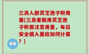 三高人群灵芝孢子粉用量(三高者服用灵芝孢子粉需注意用量，每日安全摄入量应如何计算？)