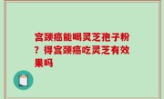 宫颈癌能喝灵芝孢子粉？得宫颈癌吃灵芝有效果吗