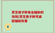 灵芝孢子粉有治辐射的功效(灵芝孢子粉可减轻辐射伤害