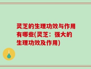 灵芝的生理功效与作用有哪些(灵芝：强大的生理功效及作用)