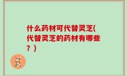 什么药材可代替灵芝(代替灵芝的药材有哪些？)