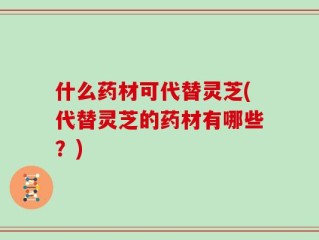 什么药材可代替灵芝(代替灵芝的药材有哪些？)