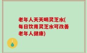 老年人天天喝灵芝水(每日饮用灵芝水可改善老年人健康)