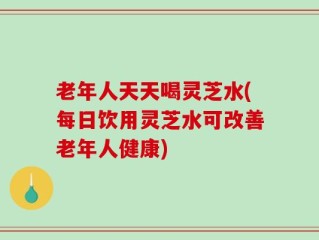 老年人天天喝灵芝水(每日饮用灵芝水可改善老年人健康)