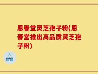 恩春堂灵芝孢子粉(恩春堂推出高品质灵芝孢子粉)