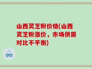 山西灵芝粉价格(山西灵芝粉涨价，市场供需对比不平衡)