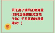 灵芝孢子油的正确用量(如何正确使用灵芝孢子油？学习正确的用量建议！)