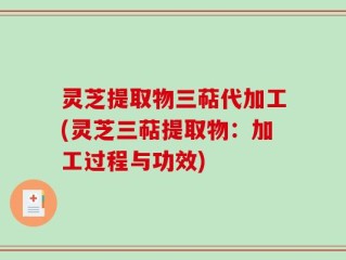 灵芝提取物三萜代加工(灵芝三萜提取物：加工过程与功效)