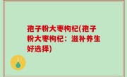 孢子粉大枣枸杞(孢子粉大枣枸杞：滋补养生好选择)