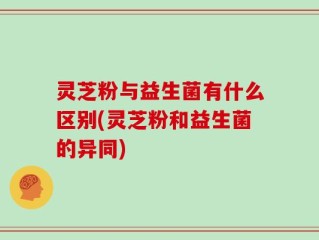 灵芝粉与益生菌有什么区别(灵芝粉和益生菌的异同)