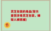 灵芝包装的毒品(警方查获涉毒灵芝包装，嫌疑人被抓捕)