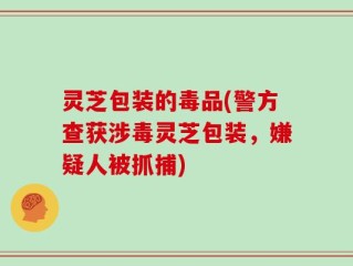 灵芝包装的毒品(警方查获涉毒灵芝包装，嫌疑人被抓捕)